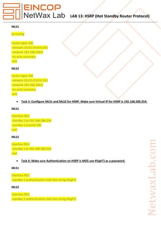 LAB 13: HSRP (Hot Standby Router Protocol)
MLS1
ip routing
router eigrp 100
network 10.0.0.0 0.0.0.255
network 192.168.200.0
no auto-summary
exit
MLS2
router eigrp 100
network 20.0.0.0 0.0.0.255
network 192.168.200.0
no auto-summary
exit
 Task 5: Configure MLS1 and MLS2 for HSRP. Make sure Virtual IP for HSRP is 192.168.200.254.
MLS1
interface f0/1
standby 1 ip 192.168.200.254
standby 1 priority 200
exit
MLS2
interface f0/1
standby 1 ip 192.168.200.254
exit
 Task 6: Make sure Authentication on HSRP is MD5 use 4%ghT) as a password.
MLS1
interface f0/1
standby 1 authentication md5 key-string 4%ghT)
MLS2
interface f0/1
standby 1 authentication md5 key-string 4%ghT)
 