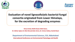 Kinza Irshad, Malik Owais Ullah Awan,
Dr. Akhtar Iqbal, Dr. Bilal Ahmad Zafar Amin, Dr. Farhan Hafeez, Rashid Nazir
Department of Environmental Sciences, CUI, Abbottabad
International Conference on Environmental Toxicology and Health
Evaluation of novel lignocellulytic bacterial-fungal
consortia originated from Lower Himalaya,
for the excretion of degrading enzymes
1
 