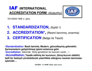 IAF (INTERNATIONAL
   ACCREDITATION FORM -oluşumu)
  EN 45020:1998’ e göre;



 1. STANDARDIZATION, (Eşittir !)
 2. ACCRED...
