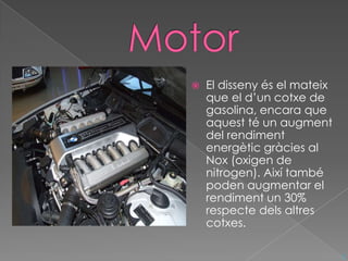    El disseny és el mateix
    que el d’un cotxe de
    gasolina, encara que
    aquest té un augment
    del rendiment
    energètic gràcies al
    Nox (oxigen de
    nitrogen). Així també
    poden augmentar el
    rendiment un 30%
    respecte dels altres
    cotxes.

                              ^
 