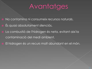    No contamina ni consumeix recursos naturals.

   És quasi absolutament silenciós.

   La combustió de l'hidrogen és neta, evitant així la
    contaminació del medi ambient.

   El hidrogen és un recurs molt abundant en el món.




                                                          ^
 