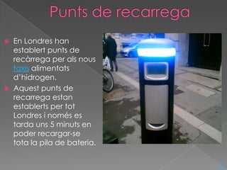    En Londres han
    establert punts de
    recàrrega per als nous
    taxis alimentats
    d’hidrogen.
   Aquest punts de
    recarrega estan
    establerts per tot
    Londres i només es
    tarda uns 5 minuts en
    poder recargar-se
    tota la pila de bateria.

                               ^
 