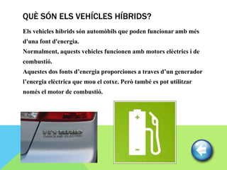 QUÈ SÓN ELS VEHÍCLES HÍBRIDS?
Els vehicles híbrids són automòbils que poden funcionar amb més
d'una font d'energia.
Normalment, aquests vehicles funcionen amb motors elèctrics i de
combustió.
Aquestes dos fonts d’energia proporciones a traves d’un generador
l’energia elèctrica que mou el cotxe. Però també es pot utilitzar
només el motor de combustió.
 