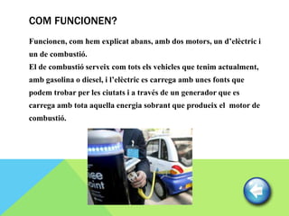 COM FUNCIONEN?
Funcionen, com hem explicat abans, amb dos motors, un d’elèctric i
un de combustió.
El de combustió serveix com tots els vehicles que tenim actualment,
amb gasolina o diesel, i l’elèctric es carrega amb unes fonts que
podem trobar per les ciutats i a través de un generador que es
carrega amb tota aquella energia sobrant que produeix el motor de
combustió.
 