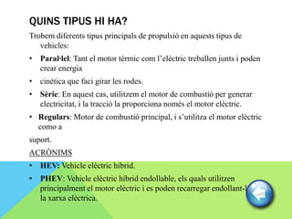 QUINS TIPUS HI HA?
Trobem diferents tipus principals de propulsió en aquests tipus de
   vehicles:
• Paral·lel: Tant el motor tèrmic com l’elèctric treballen junts i poden
  crear energia
• cinètica que faci girar les rodes.
• Sèrie: En aquest cas, utilitzem el motor de combustió per generar
  electricitat, i la tracció la proporciona només el motor elèctric.
• Regulars: Motor de combustió principal, i s’utilitza el motor elèctric
  como a
suport.
ACRÒNIMS
• HEV: Vehicle elèctric híbrid.
• PHEV: Vehicle elèctric híbrid endollable, els quals utilitzen
  principalment el motor elèctric i es poden recarregar endollant-los a
  la xarxa elèctrica.
 