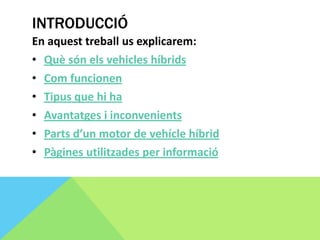 INTRODUCCIÓ
En aquest treball us explicarem:
• Què són els vehicles híbrids
• Com funcionen
• Tipus que hi ha
• Avantatges i inconvenients
• Parts d’un motor de vehícle híbrid
• Pàgines utilitzades per informació
 