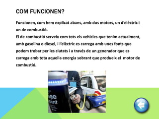 COM FUNCIONEN?
Funcionen, com hem explicat abans, amb dos motors, un d’elèctric i
un de combustió.
El de combustió serveix com tots els vehicles que tenim actualment,
amb gasolina o diesel, i l’elèctric es carrega amb unes fonts que
podem trobar per les ciutats i a través de un generador que es
carrega amb tota aquella energia sobrant que produeix el motor de
combustió.
 
