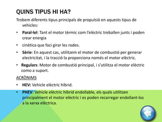 QUINS TIPUS HI HA?
Trobem diferents tipus principals de propulsió en aquests tipus de
   vehicles:
• Paral·lel: Tant el motor tèrmic com l’elèctric treballen junts i poden
  crear energia
• cinètica que faci girar les rodes.
• Sèrie: En aquest cas, utilitzem el motor de combustió per generar
  electricitat, i la tracció la proporciona només el motor elèctric.
• Regulars: Motor de combustió principal, i s’utilitza el motor elèctric
  como a suport.
ACRÒNIMS
• HEV: Vehicle elèctric híbrid.
• PHEV: Vehicle elèctric híbrid endollable, els quals utilitzen
  principalment el motor elèctric i es poden recarregar endollant-los
  a la xarxa elèctrica.
 