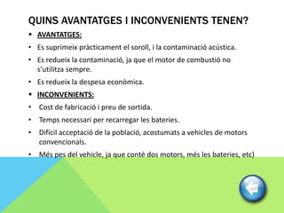 QUINS AVANTATGES I INCONVENIENTS TENEN?
 AVANTATGES:
• Es suprimeix pràcticament el soroll, i la contaminació acústica.
• Es redueix la contaminació, ja que el motor de combustió no
  s’utilitza sempre.
• Es redueix la despesa econòmica.
 INCONVENIENTS:
• Cost de fabricació i preu de sortida.
• Temps necessari per recarregar les bateries.
• Difícil acceptació de la població, acostumats a vehicles de motors
  convencionals.
• Més pes del vehicle, ja que conté dos motors, més les bateries, etc)
 