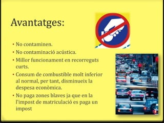 Avantatges:
• No contaminen.
• No contaminació acústica.
• Millor funcionament en recorreguts
  curts.
• Consum de combustible molt inferior
  al normal, per tant, disminueix la
  despesa econòmica.
• No paga zones blaves ja que en la
  l’impost de matriculació es paga un
  impost
 