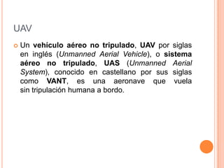 UAV
   Un vehículo aéreo no tripulado, UAV por siglas
    en inglés (Unmanned Aerial Vehicle), o sistema
    aéreo no tripulado, UAS (Unmanned Aerial
    System), conocido en castellano por sus siglas
    como VANT, es una aeronave que vuela
    sin tripulación humana a bordo.
 