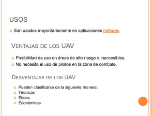 USOS
   Son usados mayoritariamente en aplicaciones militares.


VENTAJAS DE LOS UAV
   Posibilidad de uso en áreas de alto riesgo o inaccesibles.
   No necesita el uso de pilotos en la zona de combate.


DESVENTAJAS DE LOS UAV
       Pueden clasificarse de la siguiente manera:
       Técnicas
       Éticas
       Económicas
 