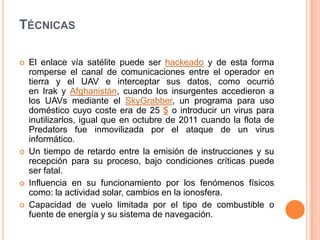 TÉCNICAS

   El enlace vía satélite puede ser hackeado y de esta forma
    romperse el canal de comunicaciones entre el operador en
    tierra y el UAV e interceptar sus datos, como ocurrió
    en Irak y Afghanistán, cuando los insurgentes accedieron a
    los UAVs mediante el SkyGrabber, un programa para uso
    doméstico cuyo coste era de 25 $ o introducir un virus para
    inutilizarlos, igual que en octubre de 2011 cuando la flota de
    Predators fue inmovilizada por el ataque de un virus
    informático.
   Un tiempo de retardo entre la emisión de instrucciones y su
    recepción para su proceso, bajo condiciones críticas puede
    ser fatal.
   Influencia en su funcionamiento por los fenómenos físicos
    como: la actividad solar, cambios en la ionosfera.
   Capacidad de vuelo limitada por el tipo de combustible o
    fuente de energía y su sistema de navegación.
 