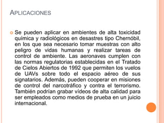 APLICACIONES

   Se pueden aplicar en ambientes de alta toxicidad
    química y radiológicos en desastres tipo Chernóbil,
    en los que sea necesario tomar muestras con alto
    peligro de vidas humanas y realizar tareas de
    control de ambiente. Las aeronaves cumplen con
    las normas regulatorias establecidas en el Tratado
    de Cielos Abiertos de 1992 que permiten los vuelos
    de UAVs sobre todo el espacio aéreo de sus
    signatarios. Además, pueden cooperar en misiones
    de control del narcotráfico y contra el terrorismo.
    También podrían grabar vídeos de alta calidad para
    ser empleados como medios de prueba en un juicio
    internacional.
 