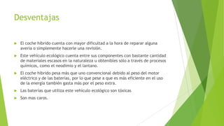 Desventajas
 El coche híbrido cuenta con mayor dificultad a la hora de reparar alguna
avería o simplemente hacerle una revisión.
 Este vehículo ecológico cuenta entre sus componentes con bastante cantidad
de materiales escasos en la naturaleza u obtenibles sólo a través de procesos
químicos, como el neodimio y el lantano.
 El coche híbrido pesa más que uno convencional debido al peso del motor
eléctrico y de las baterías, por lo que pese a que es más eficiente en el uso
de la energía también gasta más por el peso extra.
 Las baterías que utiliza este vehículo ecológico son tóxicas
 Son mas caros.
 