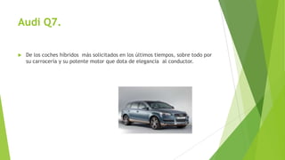 Audi Q7.
 De los coches híbridos más solicitados en los últimos tiempos, sobre todo por
su carrocería y su potente motor que dota de elegancia al conductor.
 