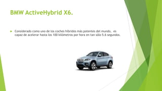 BMW ActiveHybrid X6.
 Considerado como uno de los coches híbridos más potentes del mundo, es
capaz de acelerar hasta los 100 kilómetros por hora en tan sólo 5.6 segundos.
 