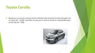 Toyota Corolla
 Quizás es uno de los nuevos coches híbridos más económicos del mercado con
un costo de 12,000 que bien lo vale por su ahorro anual en combustible que
es de más de 1.000.
 
