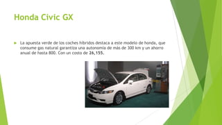 Honda Civic GX
 La apuesta verde de los coches híbridos destaca a este modelo de honda, que
consume gas natural garantiza una autonomía de más de 300 km y un ahorro
anual de hasta 800. Con un costo de 26,155.
 