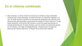 En el sistema combinado
 Más complejo, el motor eléctrico funciona en solitario a baja velocidad,
mientras que a alta velocidad, el motor térmico y el eléctrico trabajan a la
vez. El motor térmico combina las funciones de propulsión del vehículo y de
alimentación del generador, que provee de energía al motor eléctrico, lo que
suele aumentar la eficiencia del sistema, ya que se puede aprovechar la
energía generada por el motor térmico, que en ciertas circunstancias puede
ser en exceso, y en lugar de desperdiciarla, utilizarla para recargar las
baterías del sistema eléctrico. El Toyota Prius utiliza este sistema.
 