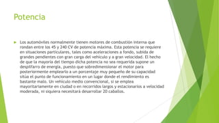 Potencia
 Los automóviles normalmente tienen motores de combustión interna que
rondan entre los 45 y 240 CV de potencia máxima. Esta potencia se requiere
en situaciones particulares, tales como aceleraciones a fondo, subida de
grandes pendientes con gran carga del vehículo y a gran velocidad. El hecho
de que la mayoría del tiempo dicha potencia no sea requerida supone un
despilfarro de energía, puesto que sobredimensionar el motor para
posteriormente emplearlo a un porcentaje muy pequeño de su capacidad
sitúa el punto de funcionamiento en un lugar donde el rendimiento es
bastante malo. Un vehículo medio convencional, si se emplea
mayoritariamente en ciudad o en recorridos largos y estacionarios a velocidad
moderada, ni siquiera necesitará desarrollar 20 caballos.
 