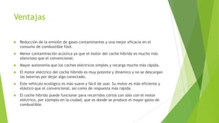 Ventajas
 Reducción de la emisión de gases contaminantes y una mejor eficacia en el
consumo de combustible fósil.
 Menor contaminación acústica ya que el motor del coche híbrido es mucho más
silencioso que el convencional.
 Mayor autonomía que los coches eléctricos simples y recarga mucho más rápida.
 El motor eléctrico del coche híbrido es muy potente y dinámico y no se descargan
las baterías por dejar algo conectado.
 Este vehículo ecológico es más suave y fácil de usar. Su motor es más eficiente y
elástico que el convencional, así como de respuesta más rápida.
 El coche híbrido puede funcionar para recorridos cortos con sólo con el motor
eléctrico, por ejemplo en la ciudad, que es donde se produce el mayor gasto de
combustible.
 