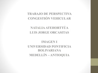 TRABAJO DE PERSPECTIVA 
CONGESTIÓN VEHICULAR 
NATALIA ATEHORTTÚA 
LUIS JORGE ORCASITAS 
IMAGEN I 
UNIVERSIDAD PONTIFICIA 
BOLIVARIANA 
MEDELLÍN – ANTIOQUIA 
 