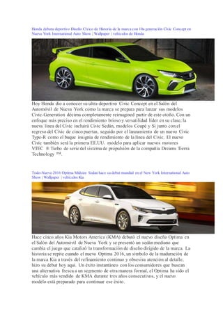 Honda debuta deportivo Diseño Cívico de Historia de la marca con 10a generación Civic Concept en
Nueva York International Auto Show | Wallpaper | vehículos de Honda
Hoy Honda dio a conocer su ultra-deportivo Civic Concept en el Salón del
Automóvil de Nueva York como la marca se prepara para lanzar sus modelos
Civic-Generation décima completamente reimagined partir de este otoño. Con un
enfoque más preciso en el rendimiento brioso y versatilidad líder en su clase, la
nueva línea del Civic incluirá Civic Sedán, modelos Coupé y Si junto con el
regreso del Civic de cinco puertas, seguido por el lanzamiento de un nuevo Civic
Type-R como el buque insignia de rendimiento de la línea del Civic. El nuevo
Civic también será la primera EE.UU. modelo para aplicar nuevos motores
VTEC ® Turbo de serie del sistema de propulsión de la compañía Dreams Tierra
Technology ™.
Todo-Nuevo 2016 Optima Midsize Sedan hace su debut mundial en el New York International Auto
Show | Wallpaper | vehículos Kia
Hace cinco años Kia Motors America (KMA) debutó el nuevo diseño Optima en
el Salón del Automóvil de Nueva York y se presentó un sedán mediano que
cambia el juego que catalizó la transformación de diseño dirigido de la marca. La
historia se repite cuando el nuevo Optima 2016, un símbolo de la maduración de
la marca Kia a través del refinamiento continuo y obsesiva atención al detalle,
hizo su debut hoy aquí. Un éxito instantáneo con los consumidores que buscan
una alternativa fresca a un segmento de otra manera formal, el Optima ha sido el
vehículo más vendido de KMA durante tres años consecutivos, y el nuevo
modelo está preparado para continuar ese éxito.
 