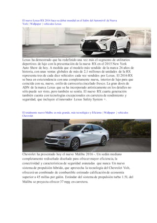 El nuevo Lexus RX 2016 hace su debut mundial en el Salón del Automóvil de Nueva
York | Wallpaper | vehículos Lexus
Lexus ha demostrado que ha redefinido una vez más el segmento de utilitarios
deportivos de lujo con la presentación de la nueva RX en el 2015 New York
Auto Show de hoy. A medida que el modelo más vendido de la marca 26 años de
historia, con unas ventas globales de más de 2,1 millones de unidades de la RX
representa tres de cada diez vehículos cada vez vendidos por Lexus. El 2016 RX
se basa en esta tendencia con una completamente nueva, interior de lujo para que
coincida con su, nuevo, estilo de carrocería cincelado fresco. La gran dosis de
ADN de la marca Lexus que se ha incorporado artísticamente en los detalles no
sólo puede ser visto, pero también se sentía. El nuevo RX cuarta generación
también cuenta con tecnologías excepcionales en carretera de rendimiento y
seguridad, que incluyen el innovador Lexus Safety System +.
El totalmente nuevo Malibu es más grande, más tecnológico y Eficiente | Wallpaper | vehículos
Chevrolet
Chevrolet ha presentado hoy el nuevo Malibu 2016 -. Un sedán mediano
completamente rediseñado diseñado para ofrecer mayor eficiencia, la
conectividad y características de seguridad avanzadas que nunca Un nuevo
sistema de propulsión híbrido, que aprovecha la tecnología del Chevrolet Volt,
ofrecerá un combinado de combustible estimado calificación de economía
superior a 45 millas por galón. Estándar del sistema de propulsión turbo 1.5L del
Malibu se proyecta ofrecer 37 mpg en carretera.
 