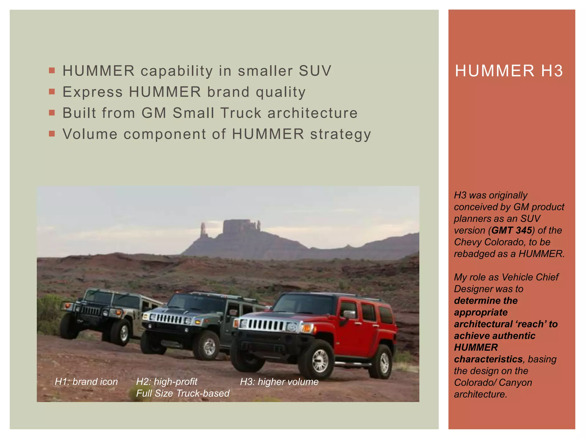  HUMMER capability in smaller SUV
 Express HUMMER brand quality
 Built from GM Small Truck architecture
 Volume component of HUMMER strategy
HUMMER H3
H3 was originally
conceived by GM product
planners as an SUV
version (GMT 345) of the
Chevy Colorado, to be
rebadged as a HUMMER.
My role as Vehicle Chief
Designer was to
determine the
appropriate
architectural ‘reach’ to
achieve authentic
HUMMER
characteristics, basing
the design on the
Colorado/ Canyon
architecture.
H1: brand icon H2: high-profit
Full Size Truck-based
H3: higher volume
 