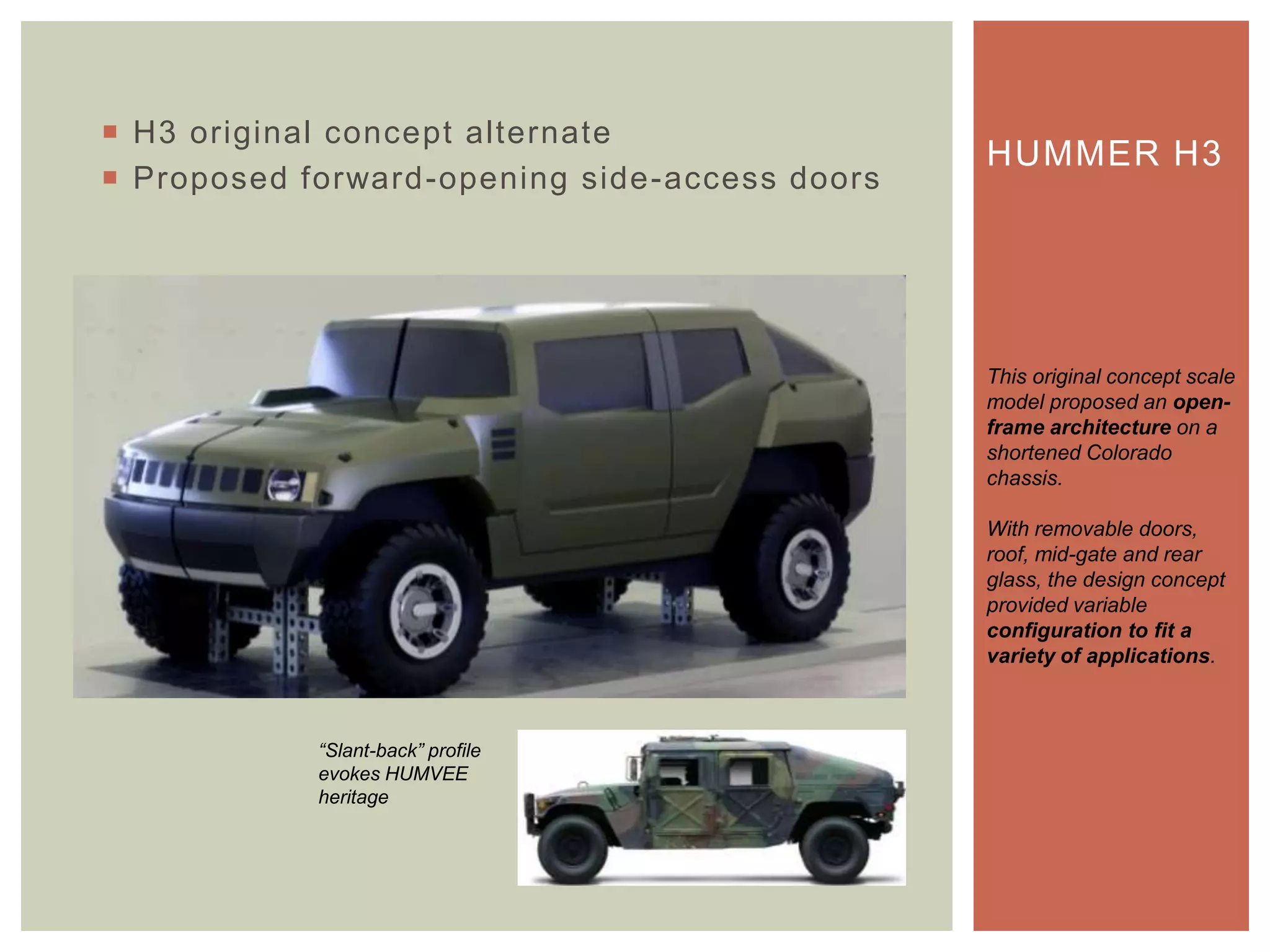  H3 original concept alternate
 Proposed forward-opening side-access doors
HUMMER H3
This original concept scale
model proposed an open-
frame architecture on a
shortened Colorado
chassis.
With removable doors,
roof, mid-gate and rear
glass, the design concept
provided variable
configuration to fit a
variety of applications.
“Slant-back” profile
evokes HUMVEE
heritage
 