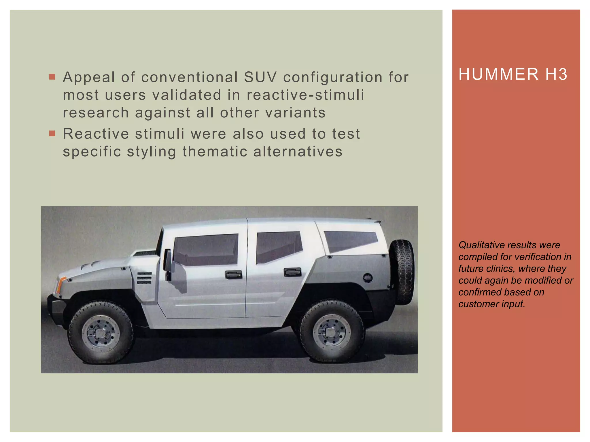  Appeal of conventional SUV configuration for
most users validated in reactive-stimuli
research against all other variants
 Reactive stimuli were also used to test
specific styling thematic alternatives
HUMMER H3
Qualitative results were
compiled for verification in
future clinics, where they
could again be modified or
confirmed based on
customer input.
 