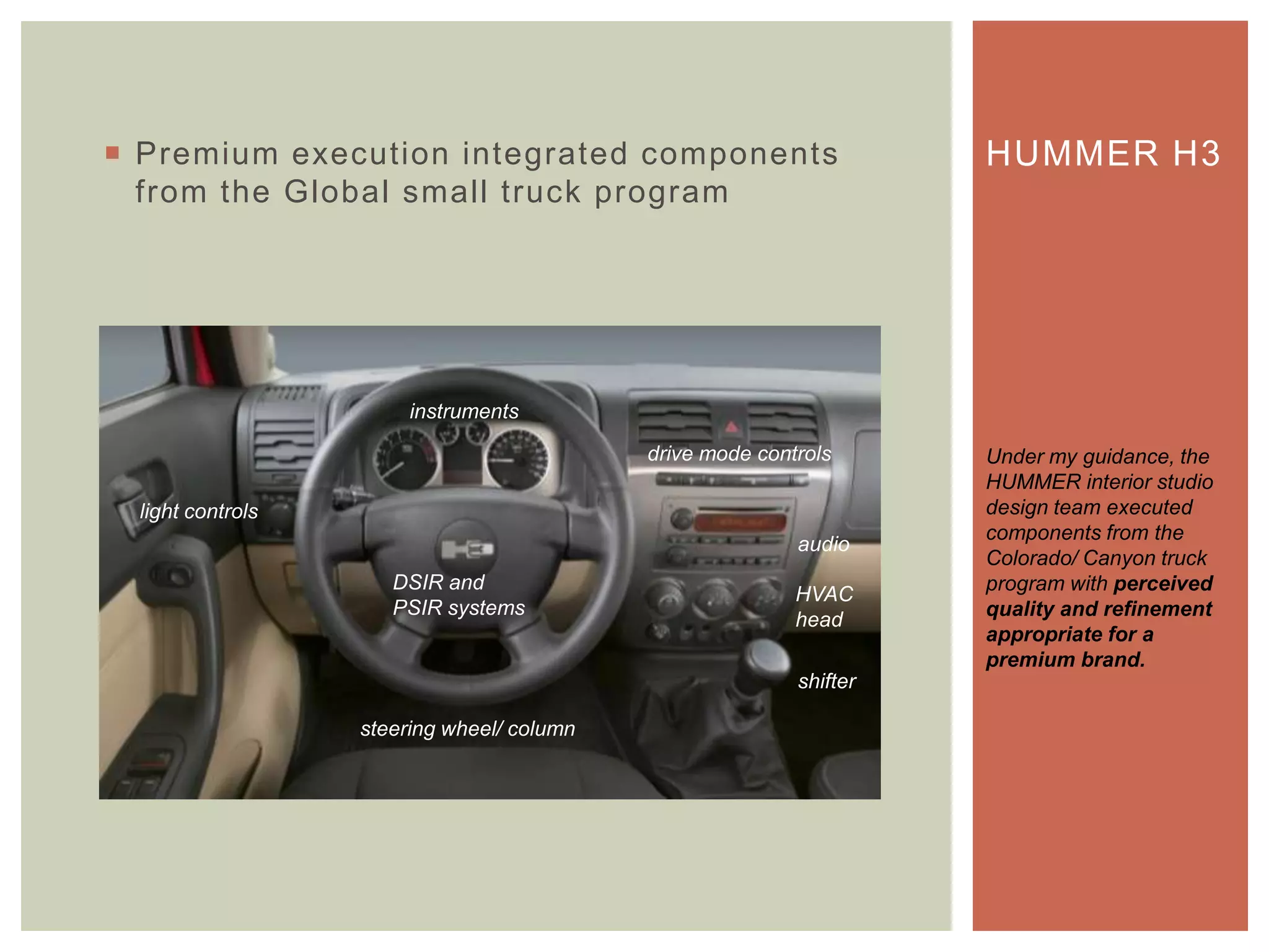  Premium execution integrated components
from the Global small truck program
HUMMER H3
Under my guidance, the
HUMMER interior studio
design team executed
components from the
Colorado/ Canyon truck
program with perceived
quality and refinement
appropriate for a
premium brand.
instruments
audio
HVAC
head
steering wheel/ column
DSIR and
PSIR systems
light controls
drive mode controls
shifter
 