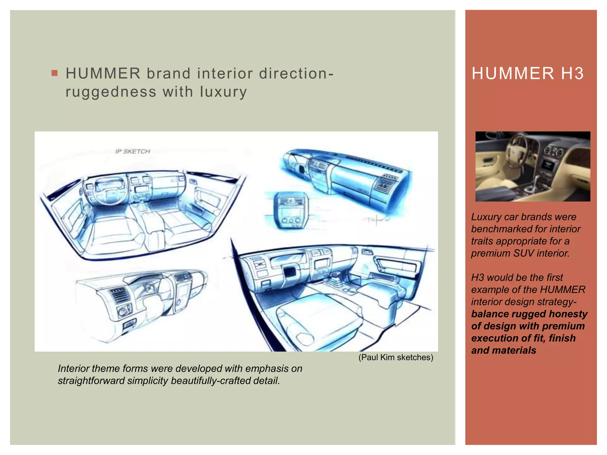  HUMMER brand interior direction-
ruggedness with luxury
HUMMER H3
Luxury car brands were
benchmarked for interior
traits appropriate for a
premium SUV interior.
H3 would be the first
example of the HUMMER
interior design strategy-
balance rugged honesty
of design with premium
execution of fit, finish
and materials
Interior theme forms were developed with emphasis on
straightforward simplicity beautifully-crafted detail.
(Paul Kim sketches)
 