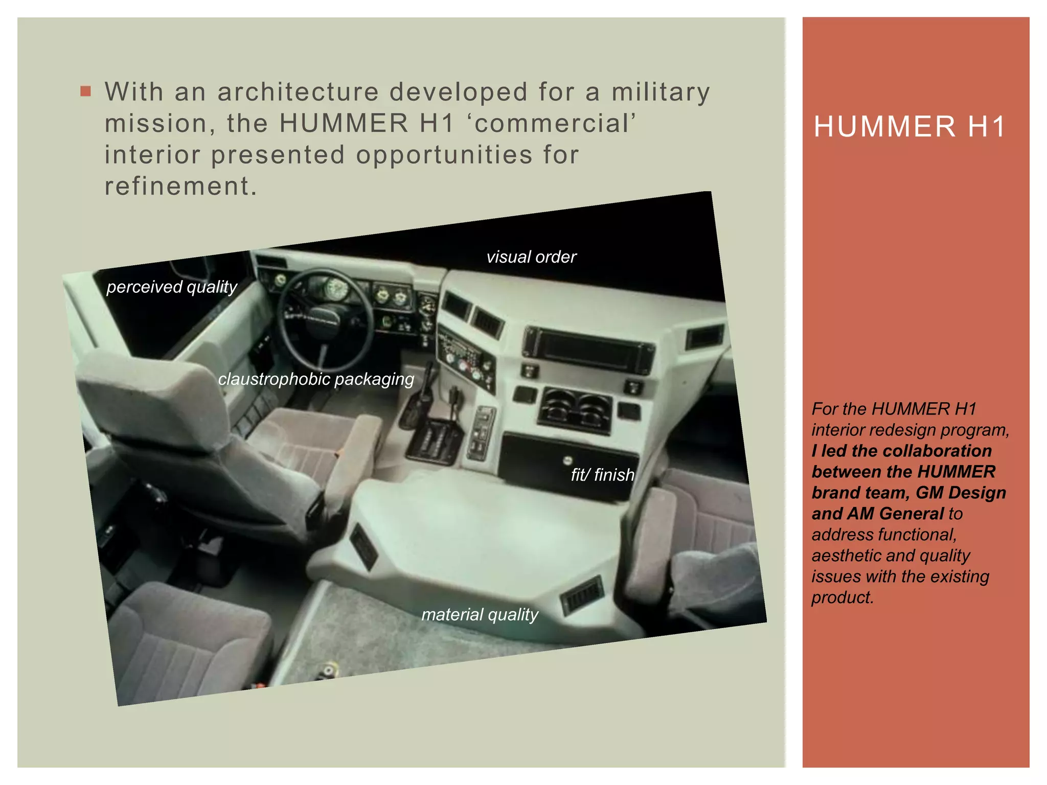  With an architecture developed for a military
mission, the HUMMER H1 „commercial‟
interior presented opportunities for
refinement.
HUMMER H1
For the HUMMER H1
interior redesign program,
I led the collaboration
between the HUMMER
brand team, GM Design
and AM General to
address functional,
aesthetic and quality
issues with the existing
product.
claustrophobic packaging
material quality
fit/ finish
visual order
perceived quality
 