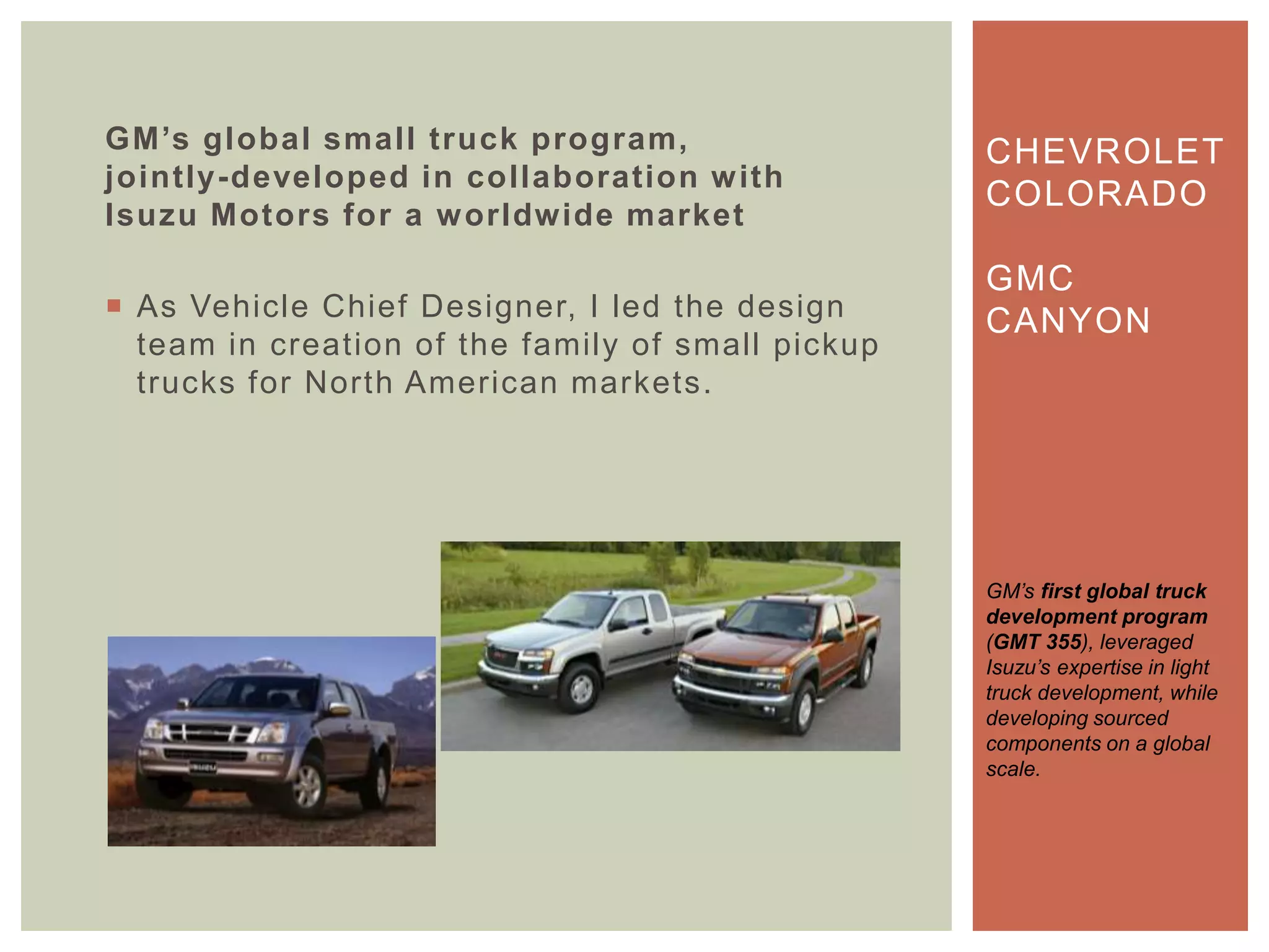 GM’s global small truck program,
jointly-developed in collaboration with
Isuzu Motors for a worldwide market
 As Vehicle Chief Designer, I led the design
team in creation of the family of small pickup
trucks for North American markets.
CHEVROLET
COLORADO
GMC
CANYON
GM‟s first global truck
development program
(GMT 355), leveraged
Isuzu‟s expertise in light
truck development, while
developing sourced
components on a global
scale.
 