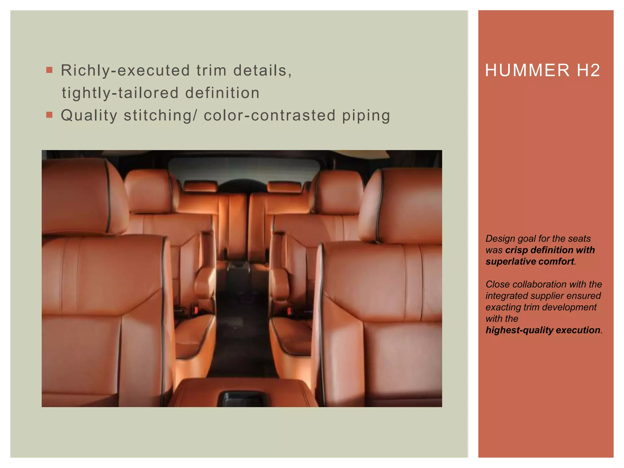  Richly-executed trim details,
tightly-tailored definition
 Quality stitching/ color-contrasted piping
HUMMER H2
Design goal for the seats
was crisp definition with
superlative comfort.
Close collaboration with the
integrated supplier ensured
exacting trim development
with the
highest-quality execution.
 