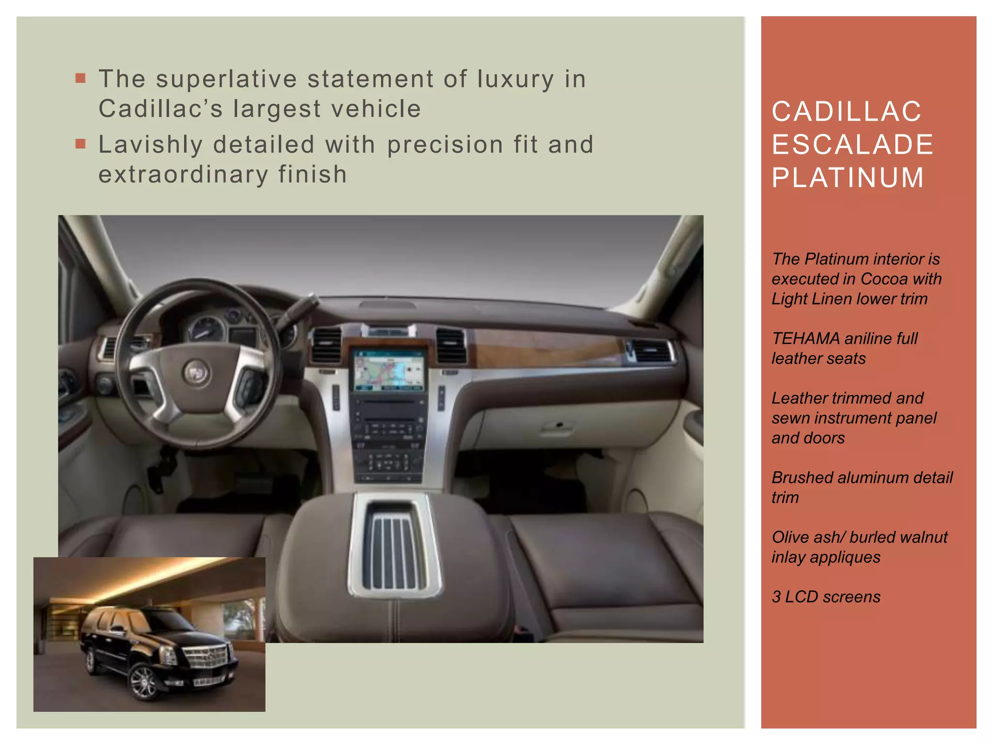  The superlative statement of luxury in
Cadillac‟s largest vehicle
 Lavishly detailed with precision fit and
extraordinary finish
CADILLAC
ESCALADE
PLATINUM
The Platinum interior is
executed in Cocoa with
Light Linen lower trim
TEHAMA aniline full
leather seats
Leather trimmed and
sewn instrument panel
and doors
Brushed aluminum detail
trim
Olive ash/ burled walnut
inlay appliques
3 LCD screens
 