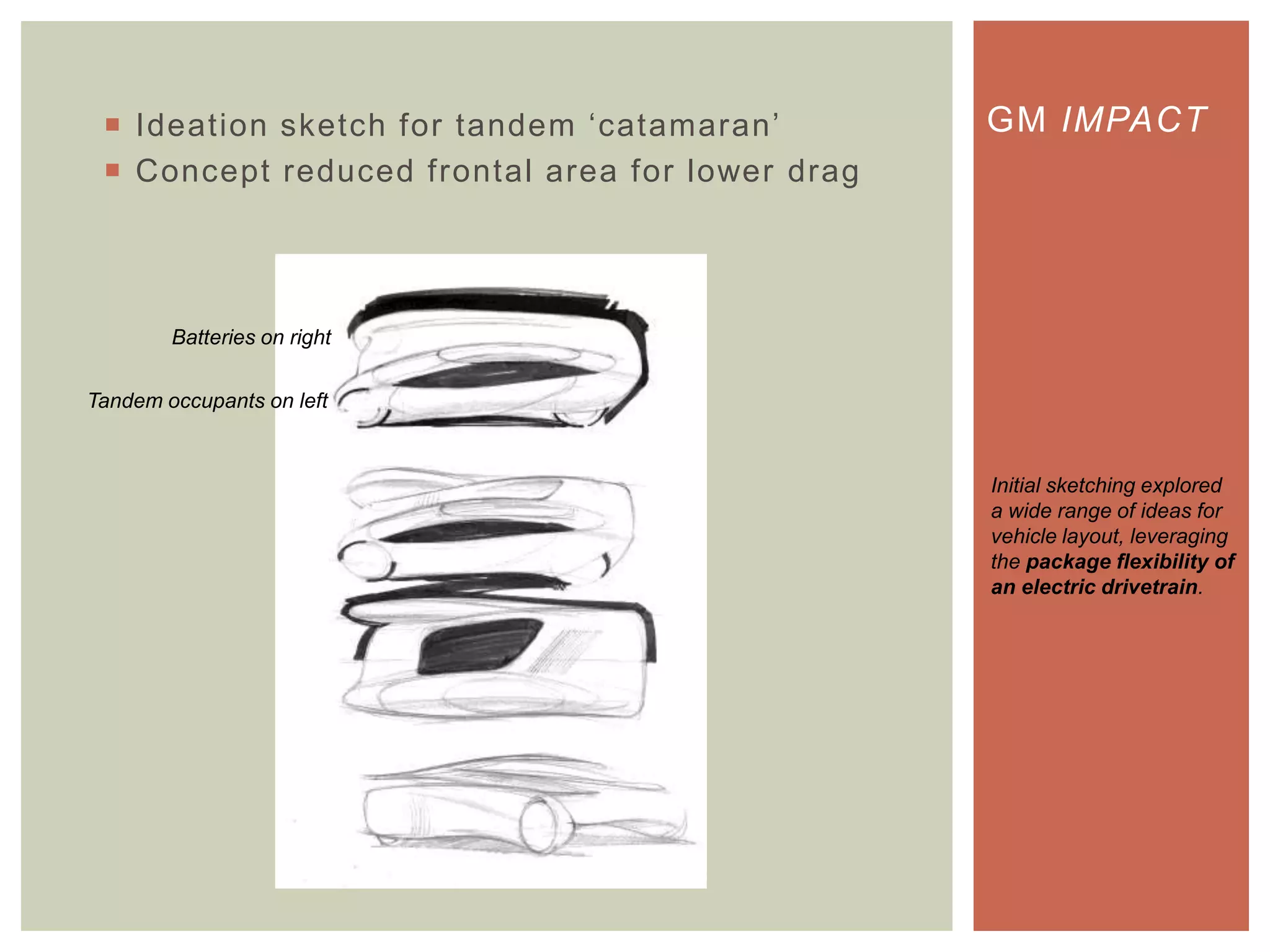  Ideation sketch for tandem „catamaran‟
 Concept reduced frontal area for lower drag
GM IMPACT
Initial sketching explored
a wide range of ideas for
vehicle layout, leveraging
the package flexibility of
an electric drivetrain.
Tandem occupants on left
Batteries on right
 