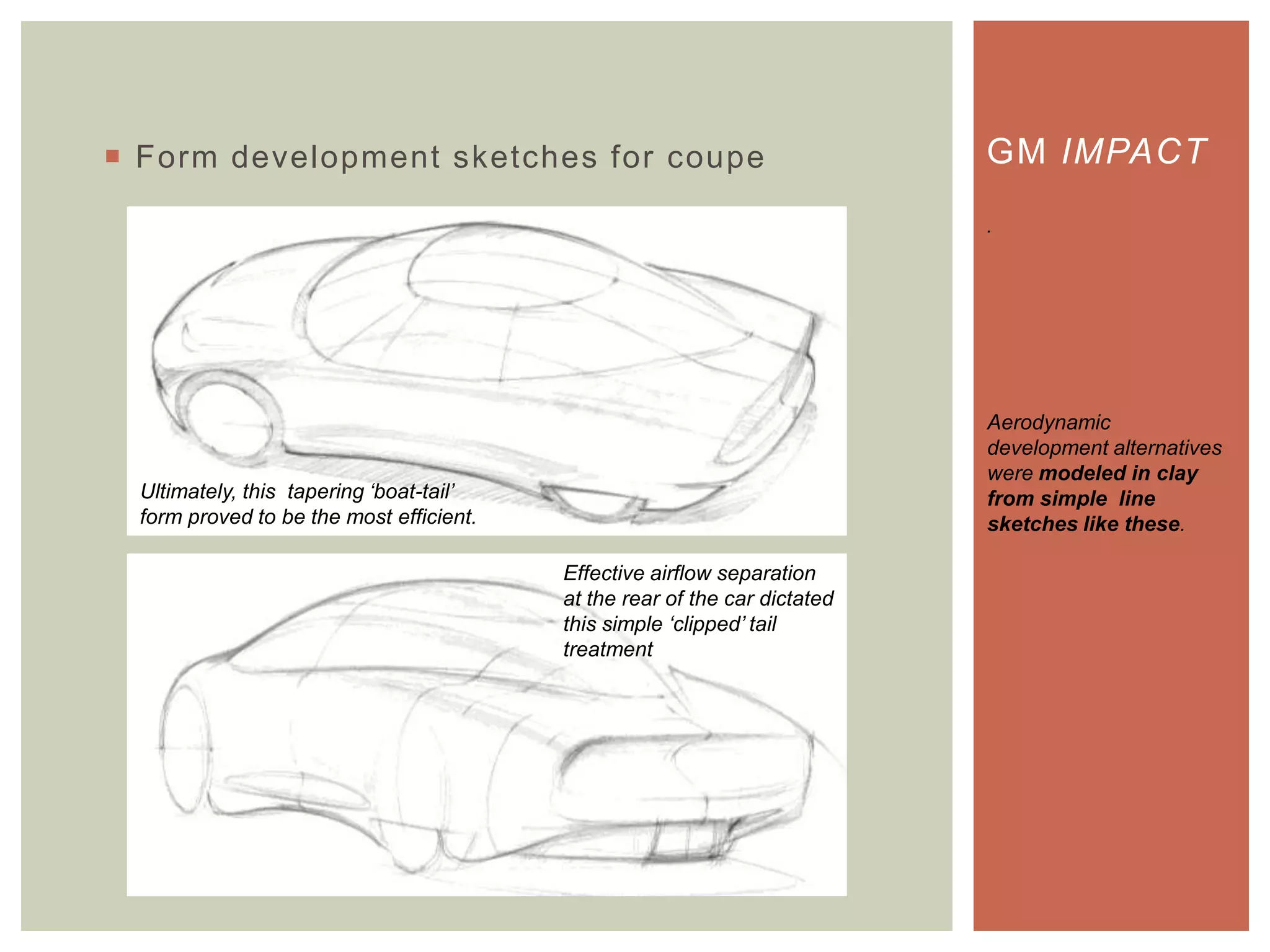  Form development sketches for coupe GM IMPACT
.
Aerodynamic
development alternatives
were modeled in clay
from simple line
sketches like these.
Ultimately, this tapering „boat-tail‟
form proved to be the most efficient.
Effective airflow separation
at the rear of the car dictated
this simple „clipped‟ tail
treatment
 