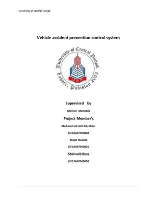 University of central Punjab
Vehicle accident prevention control system
Supervised by
Mohsin Manzoor
Project Member’s
Muhammad Adil Mukhtar
J3F18ASPM0008
Majid Nawab
J3F18ASPM0025
Shahzaib Ilyas
J3F17ASPM0050
 