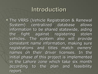 Introduction
   The VRRS (Vehicle Registration & Renewal
    System) centralized database allows
    information to be shared statewide, aiding
    the fight against registering stolen
    vehicles. The system also will provide
    consistent name information, making sure
    registrations and titles match owners'
    names on their driver licenses. In the
    initial phase of this project is implemented
    in the Lahore zone which take six month
    according to the plan and feasibility
    report.
 