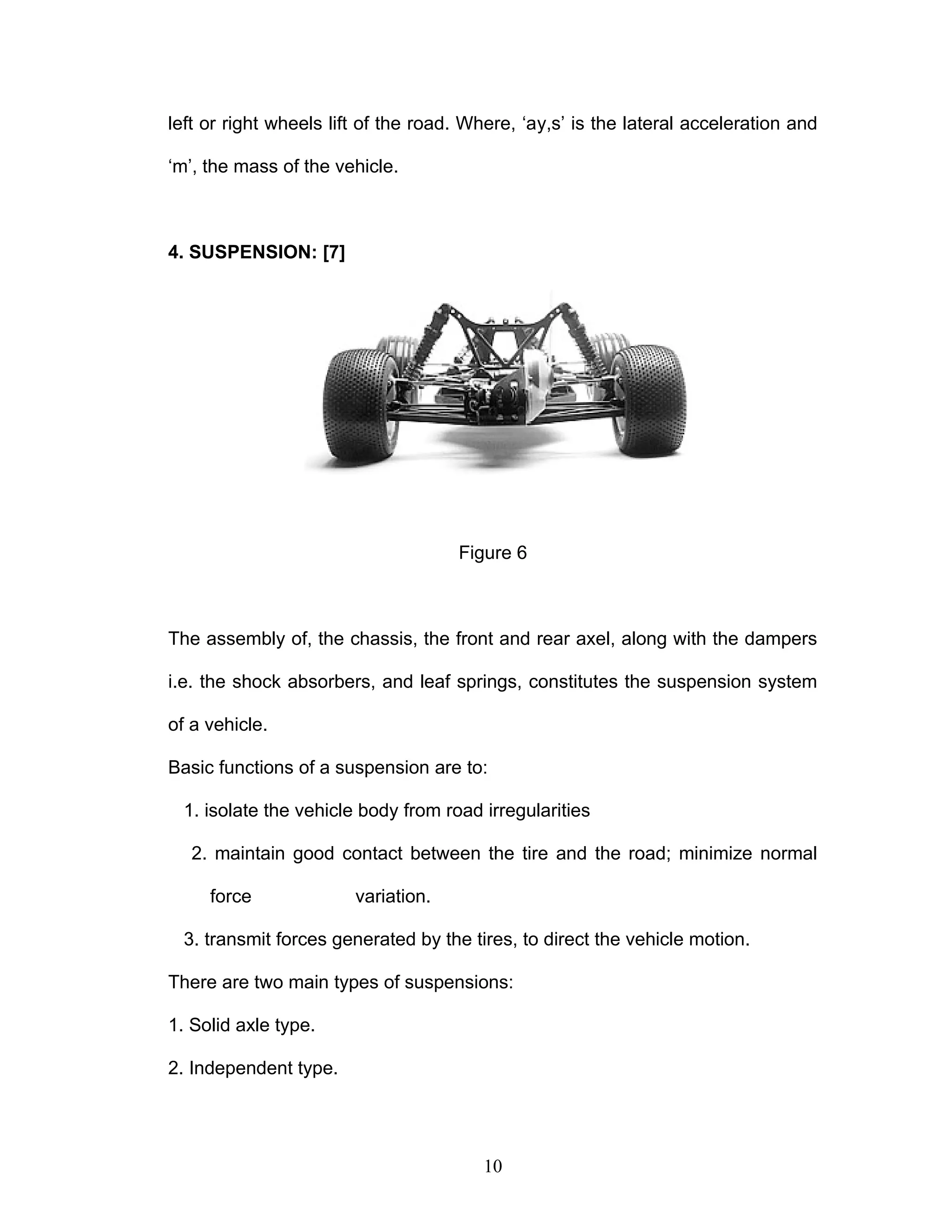 left or right wheels lift of the road. Where, ‘ay,s’ is the lateral acceleration and
‘m’, the mass of the vehicle.
4. SUSPENSION: [7]
Figure 6
The assembly of, the chassis, the front and rear axel, along with the dampers
i.e. the shock absorbers, and leaf springs, constitutes the suspension system
of a vehicle.
Basic functions of a suspension are to:
1. isolate the vehicle body from road irregularities
2. maintain good contact between the tire and the road; minimize normal
force variation.
3. transmit forces generated by the tires, to direct the vehicle motion.
There are two main types of suspensions:
1. Solid axle type.
2. Independent type.
10
 