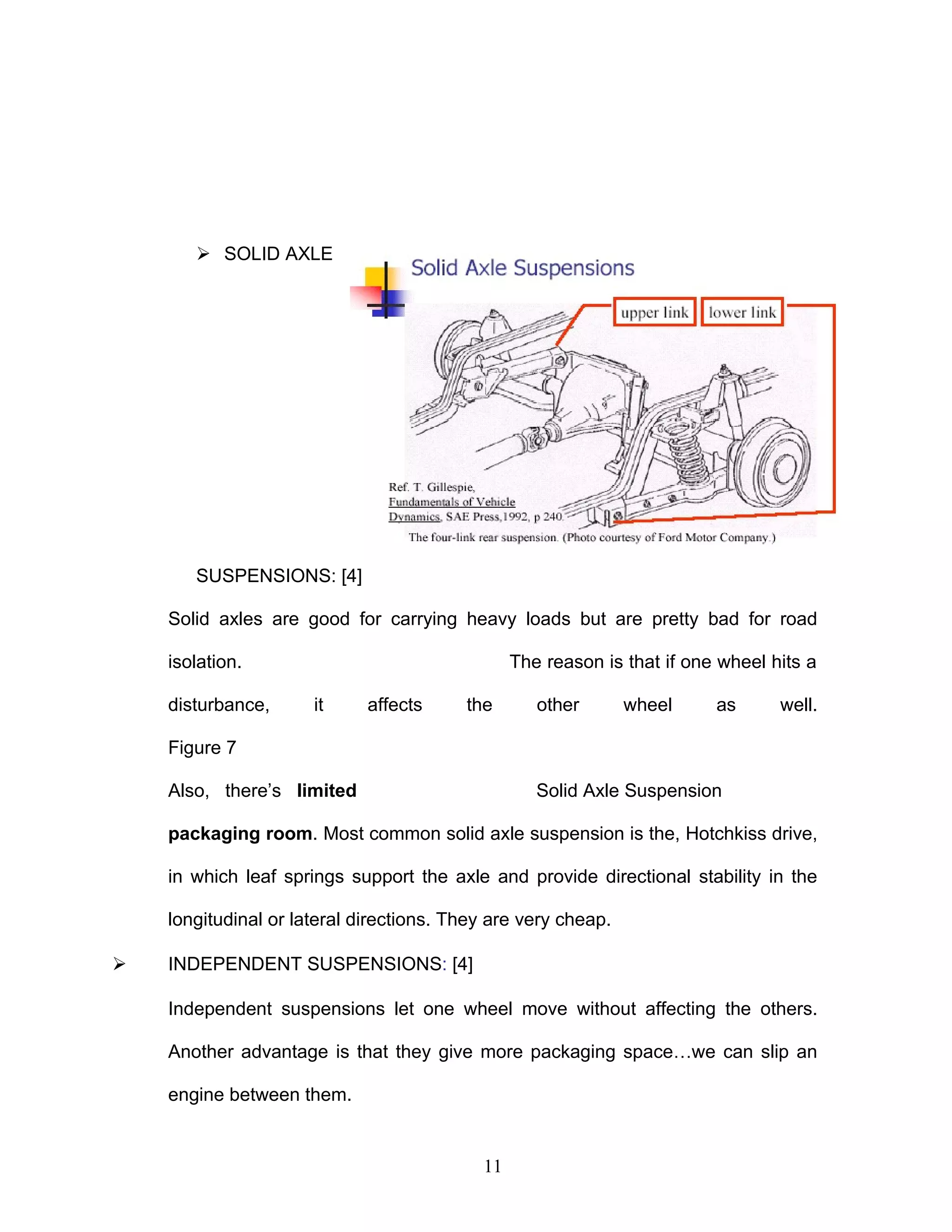  SOLID AXLE
SUSPENSIONS: [4]
Solid axles are good for carrying heavy loads but are pretty bad for road
isolation. The reason is that if one wheel hits a
disturbance, it affects the other wheel as well.
Figure 7
Also, there’s limited Solid Axle Suspension
packaging room. Most common solid axle suspension is the, Hotchkiss drive,
in which leaf springs support the axle and provide directional stability in the
longitudinal or lateral directions. They are very cheap.
 INDEPENDENT SUSPENSIONS: [4]
Independent suspensions let one wheel move without affecting the others.
Another advantage is that they give more packaging space…we can slip an
engine between them.
11
 