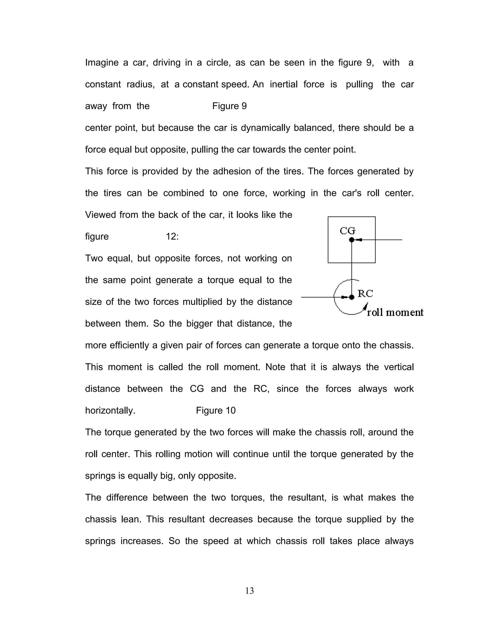 Imagine a car, driving in a circle, as can be seen in the figure 9, with a
constant radius, at a constant speed. An inertial force is pulling the car
away from the Figure 9
center point, but because the car is dynamically balanced, there should be a
force equal but opposite, pulling the car towards the center point.
This force is provided by the adhesion of the tires. The forces generated by
the tires can be combined to one force, working in the car's roll center.
Viewed from the back of the car, it looks like the
figure 12:
Two equal, but opposite forces, not working on
the same point generate a torque equal to the
size of the two forces multiplied by the distance
between them. So the bigger that distance, the
more efficiently a given pair of forces can generate a torque onto the chassis.
This moment is called the roll moment. Note that it is always the vertical
distance between the CG and the RC, since the forces always work
horizontally. Figure 10
The torque generated by the two forces will make the chassis roll, around the
roll center. This rolling motion will continue until the torque generated by the
springs is equally big, only opposite.
The difference between the two torques, the resultant, is what makes the
chassis lean. This resultant decreases because the torque supplied by the
springs increases. So the speed at which chassis roll takes place always
13
 