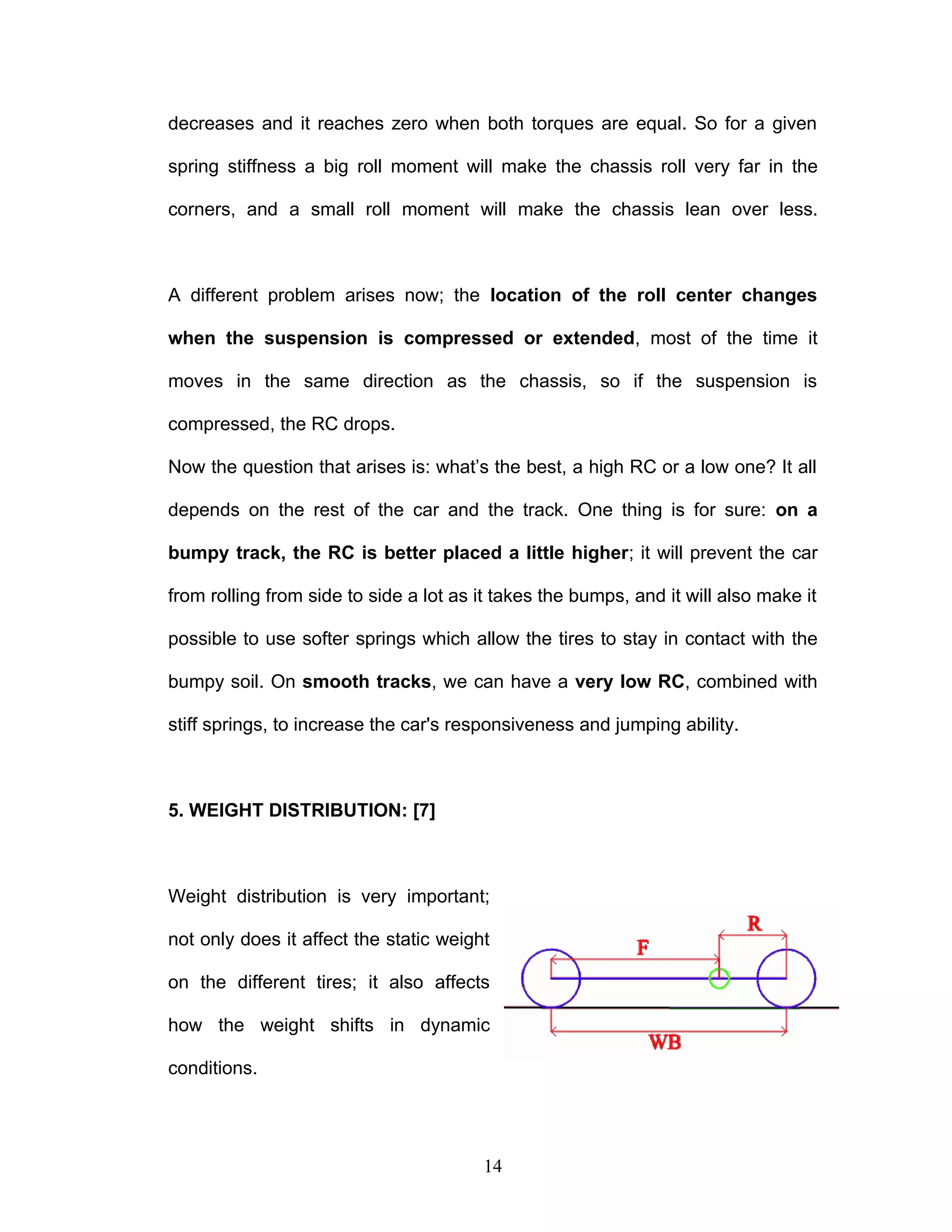 decreases and it reaches zero when both torques are equal. So for a given
spring stiffness a big roll moment will make the chassis roll very far in the
corners, and a small roll moment will make the chassis lean over less.
A different problem arises now; the location of the roll center changes
when the suspension is compressed or extended, most of the time it
moves in the same direction as the chassis, so if the suspension is
compressed, the RC drops.
Now the question that arises is: what’s the best, a high RC or a low one? It all
depends on the rest of the car and the track. One thing is for sure: on a
bumpy track, the RC is better placed a little higher; it will prevent the car
from rolling from side to side a lot as it takes the bumps, and it will also make it
possible to use softer springs which allow the tires to stay in contact with the
bumpy soil. On smooth tracks, we can have a very low RC, combined with
stiff springs, to increase the car's responsiveness and jumping ability.
5. WEIGHT DISTRIBUTION: [7]
Weight distribution is very important;
not only does it affect the static weight
on the different tires; it also affects
how the weight shifts in dynamic
conditions.
14
 
