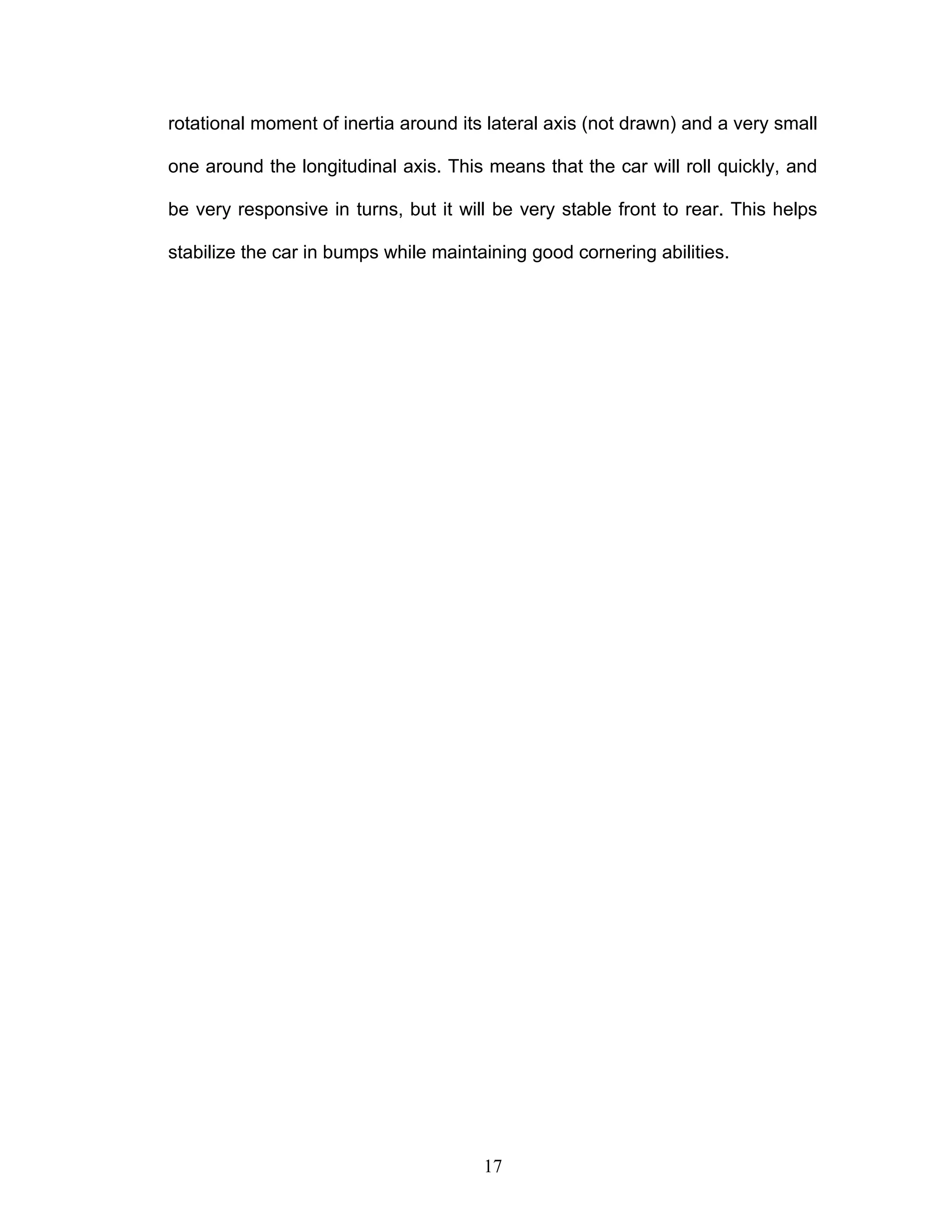 rotational moment of inertia around its lateral axis (not drawn) and a very small
one around the longitudinal axis. This means that the car will roll quickly, and
be very responsive in turns, but it will be very stable front to rear. This helps
stabilize the car in bumps while maintaining good cornering abilities.
17
 