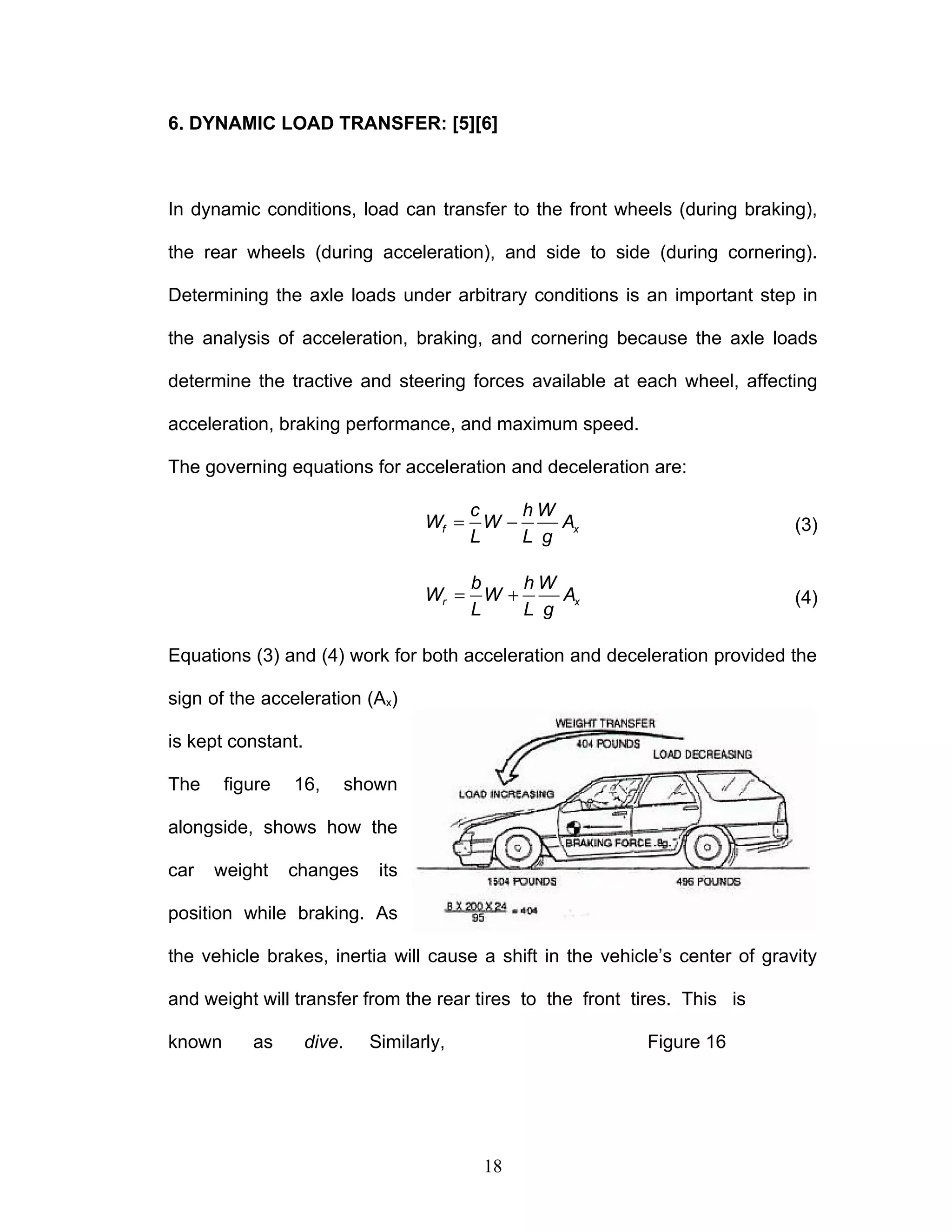 6. DYNAMIC LOAD TRANSFER: [5][6]
In dynamic conditions, load can transfer to the front wheels (during braking),
the rear wheels (during acceleration), and side to side (during cornering).
Determining the axle loads under arbitrary conditions is an important step in
the analysis of acceleration, braking, and cornering because the axle loads
determine the tractive and steering forces available at each wheel, affecting
acceleration, braking performance, and maximum speed.
The governing equations for acceleration and deceleration are:
= −
f x
c h W
W W A
L L g
(3)
= +
r x
b h W
W W A
L L g
(4)
Equations (3) and (4) work for both acceleration and deceleration provided the
sign of the acceleration (Ax)
is kept constant.
The figure 16, shown
alongside, shows how the
car weight changes its
position while braking. As
the vehicle brakes, inertia will cause a shift in the vehicle’s center of gravity
and weight will transfer from the rear tires to the front tires. This is
known as dive. Similarly, Figure 16
18
 
