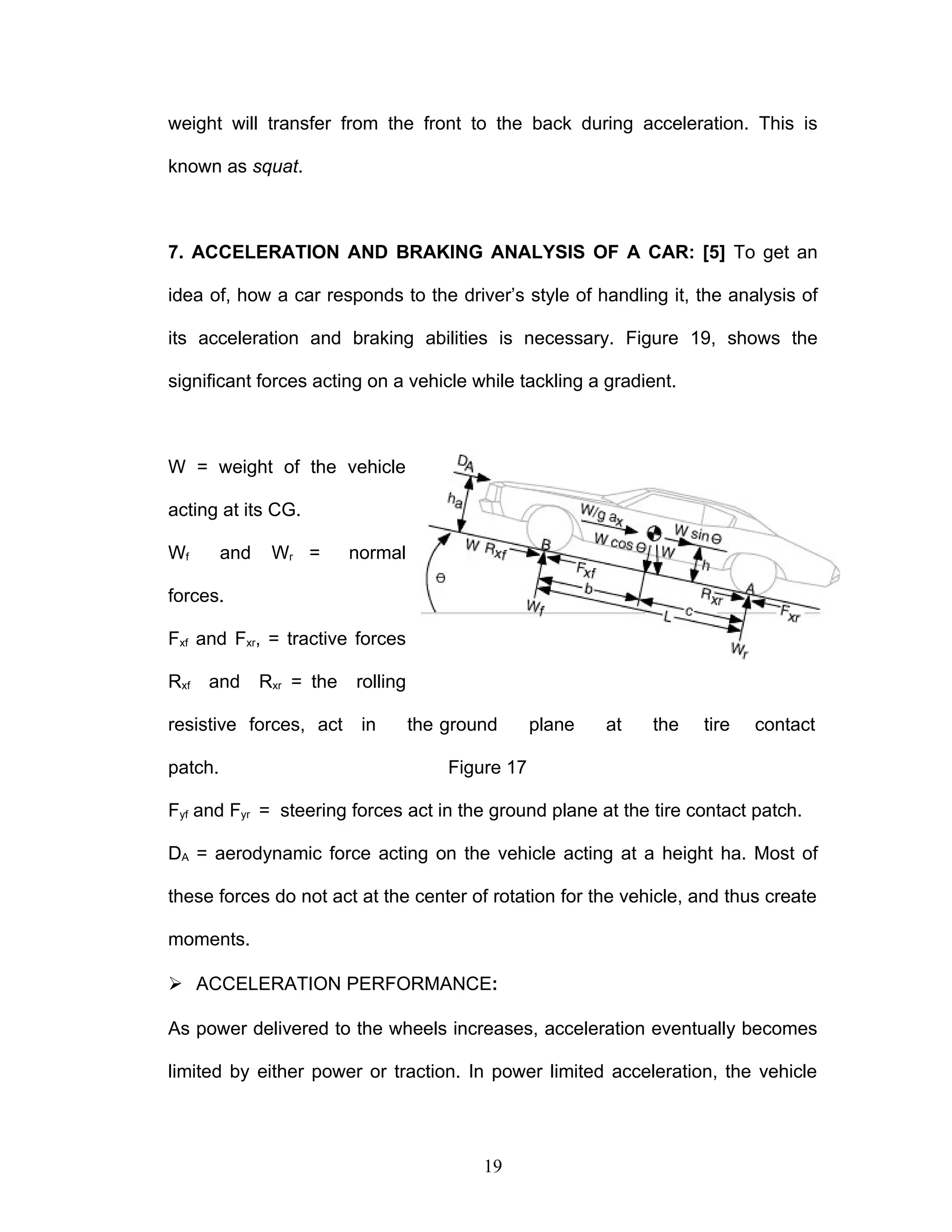 weight will transfer from the front to the back during acceleration. This is
known as squat.
7. ACCELERATION AND BRAKING ANALYSIS OF A CAR: [5] To get an
idea of, how a car responds to the driver’s style of handling it, the analysis of
its acceleration and braking abilities is necessary. Figure 19, shows the
significant forces acting on a vehicle while tackling a gradient.
W = weight of the vehicle
acting at its CG.
Wf and Wr = normal
forces.
Fxf and Fxr, = tractive forces
Rxf and Rxr = the rolling
resistive forces, act in the ground plane at the tire contact
patch. Figure 17
Fyf and Fyr = steering forces act in the ground plane at the tire contact patch.
DA = aerodynamic force acting on the vehicle acting at a height ha. Most of
these forces do not act at the center of rotation for the vehicle, and thus create
moments.
 ACCELERATION PERFORMANCE:
As power delivered to the wheels increases, acceleration eventually becomes
limited by either power or traction. In power limited acceleration, the vehicle
19
 