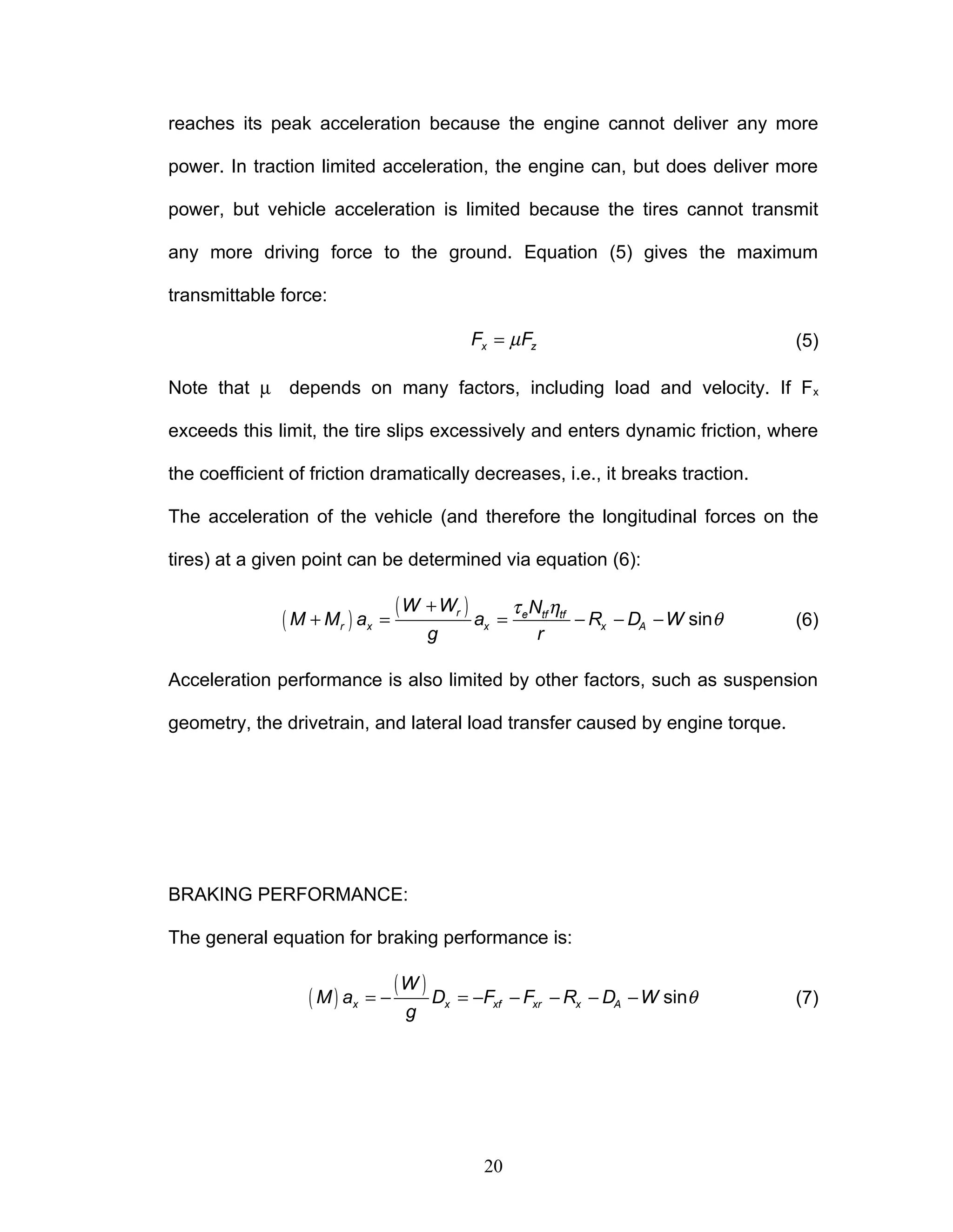reaches its peak acceleration because the engine cannot deliver any more
power. In traction limited acceleration, the engine can, but does deliver more
power, but vehicle acceleration is limited because the tires cannot transmit
any more driving force to the ground. Equation (5) gives the maximum
transmittable force:
µ
=
x z
F F (5)
Note that µ depends on many factors, including load and velocity. If Fx
exceeds this limit, the tire slips excessively and enters dynamic friction, where
the coefficient of friction dramatically decreases, i.e., it breaks traction.
The acceleration of the vehicle (and therefore the longitudinal forces on the
tires) at a given point can be determined via equation (6):
( )
( ) τ η
θ
+
+ = = − − − sin
r e tf tf
r x x x A
W W N
M M a a R D W
g r
(6)
Acceleration performance is also limited by other factors, such as suspension
geometry, the drivetrain, and lateral load transfer caused by engine torque.
BRAKING PERFORMANCE:
The general equation for braking performance is:
( )
( ) θ
= − = − − − − − sin
x x xf xr x A
W
M a D F F R D W
g
(7)
20
 
